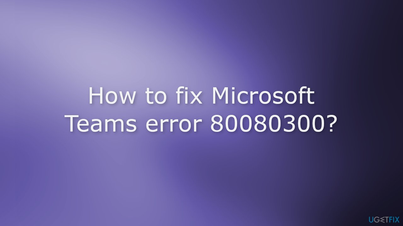 How to fix Microsoft Teams error 80080300