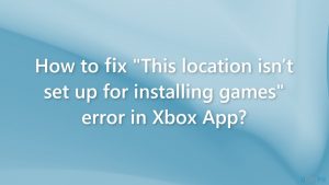 How to fix this location isnt set up for installing games error in xbox app